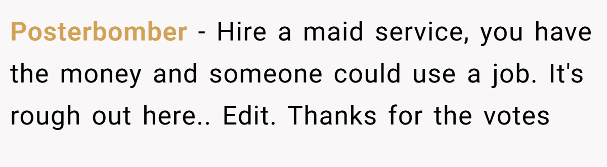 Posterbomber − Hire a maid service, you have the money and someone could use a job. It's rough out here.. Edit. Thanks for the votes