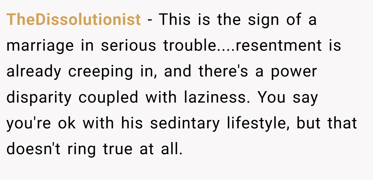 TheDissolutionist − This is the sign of a marriage in serious trouble....resentment is already creeping in, and there's a power disparity coupled with laziness. You say you're ok with his sedintary lifestyle, but that doesn't ring true at all.