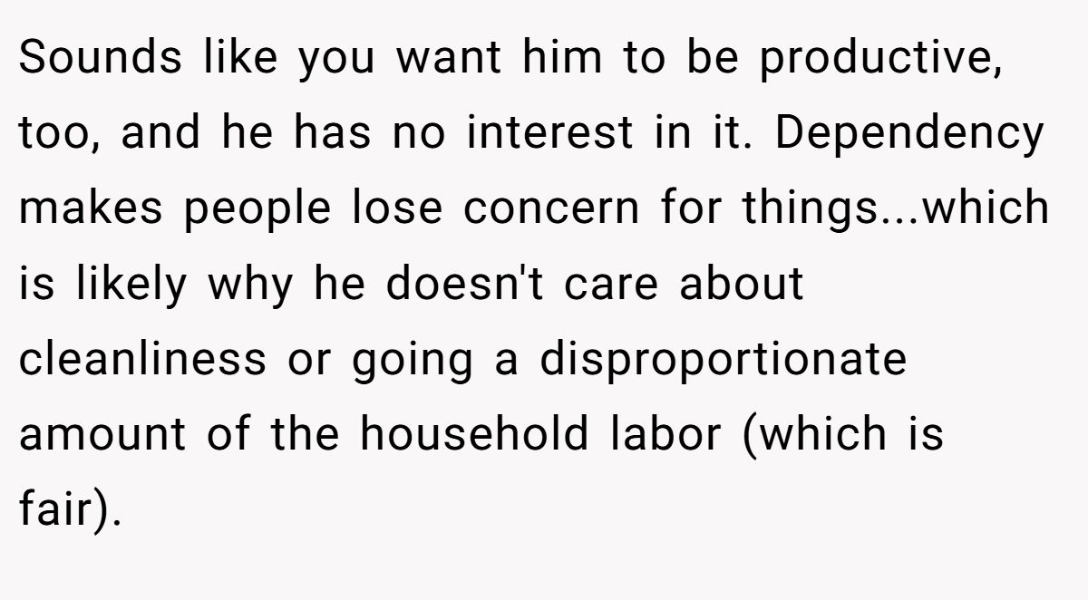 Sounds like you want him to be productive, too, and he has no interest in it. Dependency makes people lose concern for things...which is likely why he doesn't care about cleanliness or going a disproportionate amount of the household labor (which is fair).