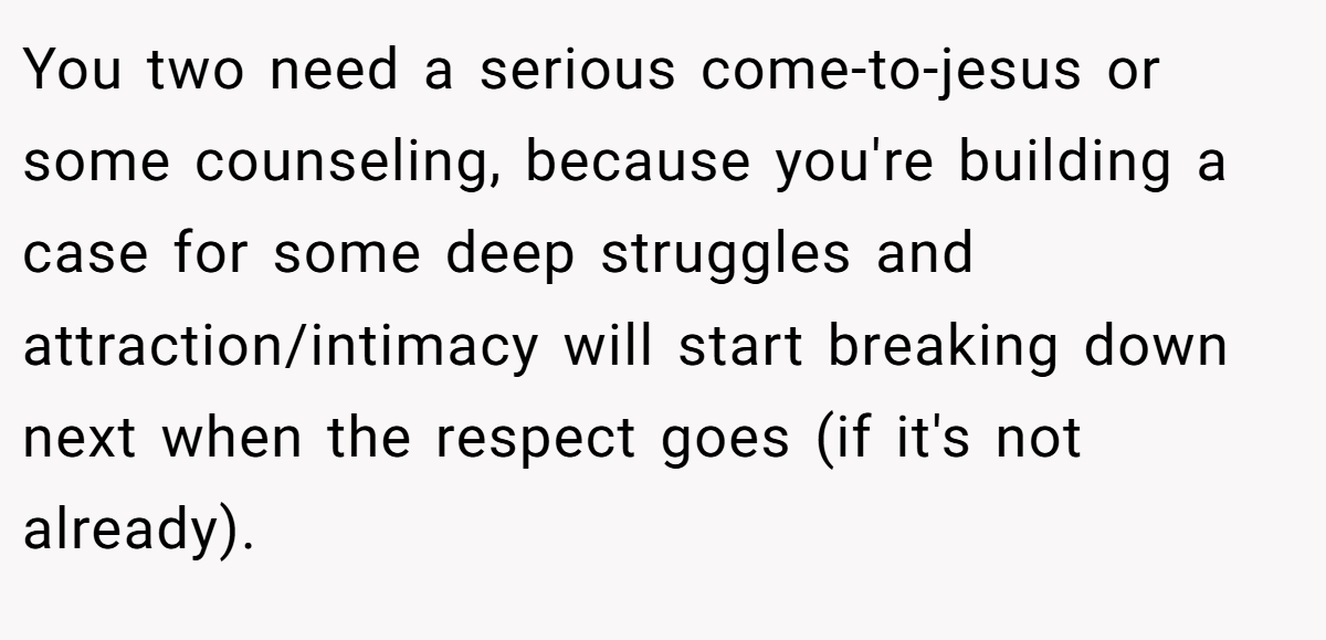 You two need a serious come-to-jesus or some counseling, because you're building a case for some deep struggles and attraction/intimacy will start breaking down next when the respect goes (if it's not already).