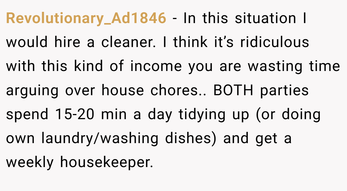 Revolutionary_Ad1846 − In this situation I would hire a cleaner. I think it’s ridiculous with this kind of income you are wasting time arguing over house chores.. BOTH parties spend 15-20 min a day tidying up (or doing own laundry/washing dishes) and get a weekly housekeeper.