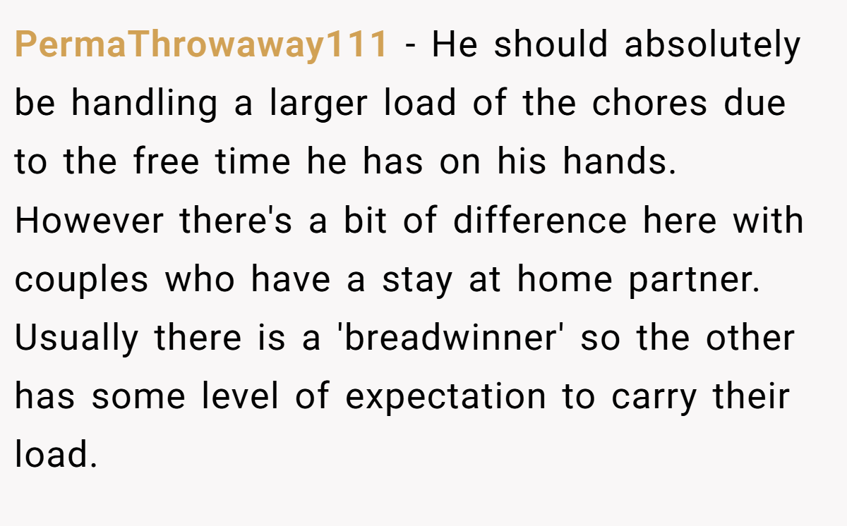 PermaThrowaway111 − He should absolutely be handling a larger load of the chores due to the free time he has on his hands. However there's a bit of difference here with couples who have a stay at home partner. Usually there is a 'breadwinner' so the other has some level of expectation to carry their load.