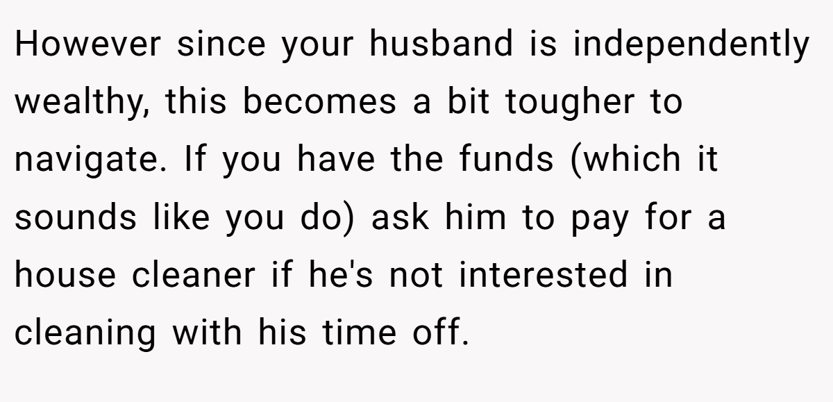 However since your husband is independently wealthy, this becomes a bit tougher to navigate. If you have the funds (which it sounds like you do) ask him to pay for a house cleaner if he's not interested in cleaning with his time off.