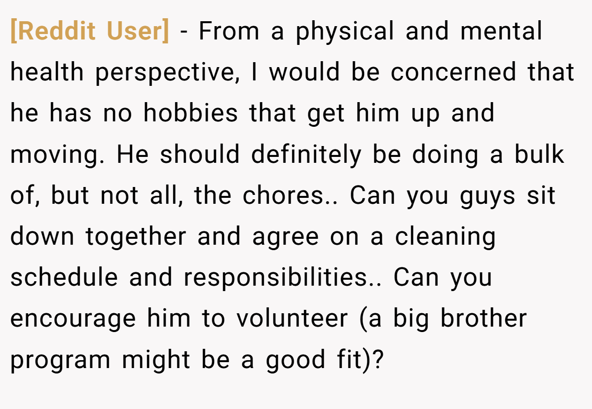 [Reddit User] − From a physical and mental health perspective, I would be concerned that he has no hobbies that get him up and moving. He should definitely be doing a bulk of, but not all, the chores.. Can you guys sit down together and agree on a cleaning schedule and responsibilities.. Can you encourage him to volunteer (a big brother program might be a good fit)?
