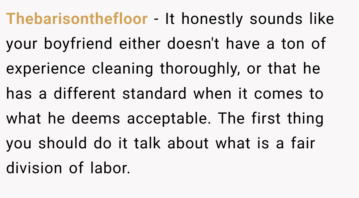 Thebarisonthefloor − It honestly sounds like your boyfriend either doesn't have a ton of experience cleaning thoroughly, or that he has a different standard when it comes to what he deems acceptable. The first thing you should do it talk about what is a fair division of labor.