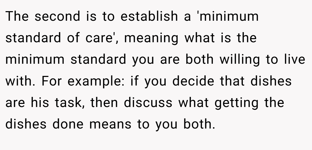 The second is to establish a 'minimum standard of care', meaning what is the minimum standard you are both willing to live with. For example: if you decide that dishes are his task, then discuss what getting the dishes done means to you both.