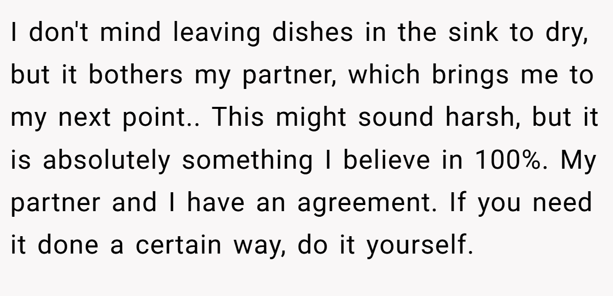 I don't mind leaving dishes in the sink to dry, but it bothers my partner, which brings me to my next point.. This might sound harsh, but it is absolutely something I believe in 100%. My partner and I have an agreement. If you need it done a certain way, do it yourself.