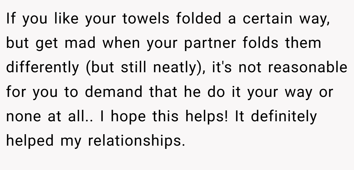 If you like your towels folded a certain way, but get mad when your partner folds them differently (but still neatly), it's not reasonable for you to demand that he do it your way or none at all.. I hope this helps! It definitely helped my relationships.