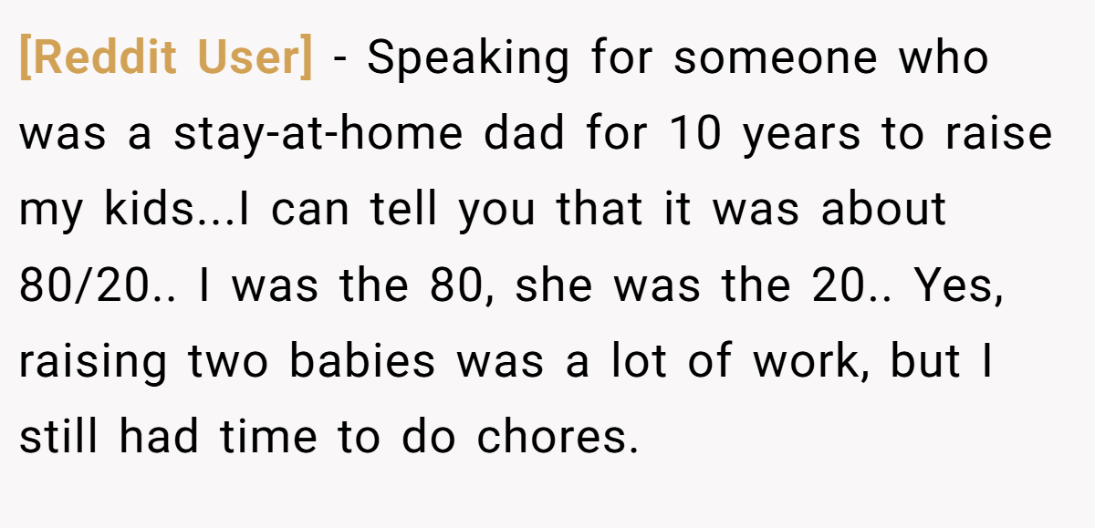[Reddit User] − Speaking for someone who was a stay-at-home dad for 10 years to raise my kids...I can tell you that it was about 80/20.. I was the 80, she was the 20.. Yes, raising two babies was a lot of work, but I still had time to do chores.