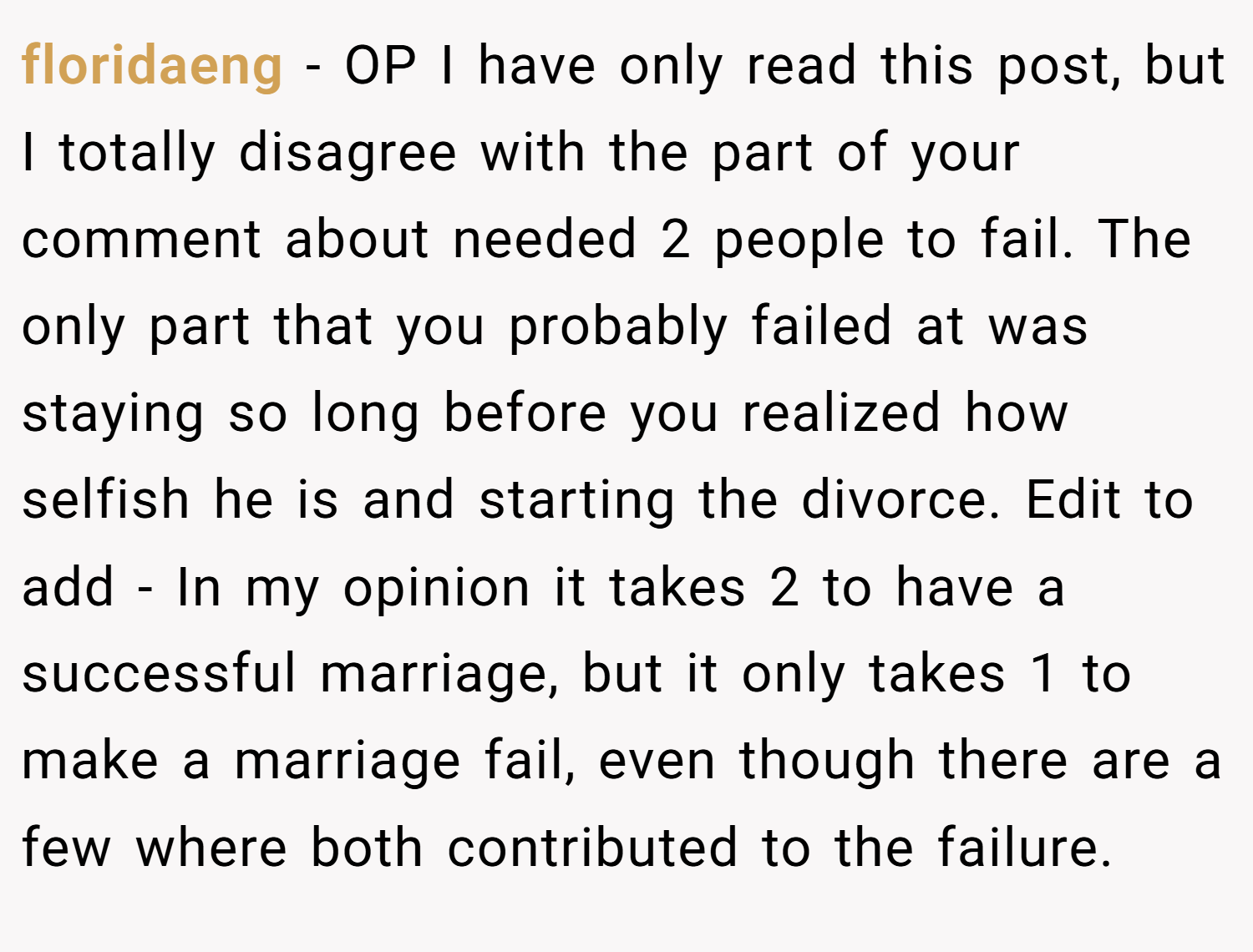 floridaeng − OP I have only read this post, but I totally disagree with the part of your comment about needed 2 people to fail. The only part that you probably failed at was staying so long before you realized how selfish he is and starting the divorce. Edit to add - In my opinion it takes 2 to have a successful marriage, but it only takes 1 to make a marriage fail, even though there are a few where both contributed to the failure.