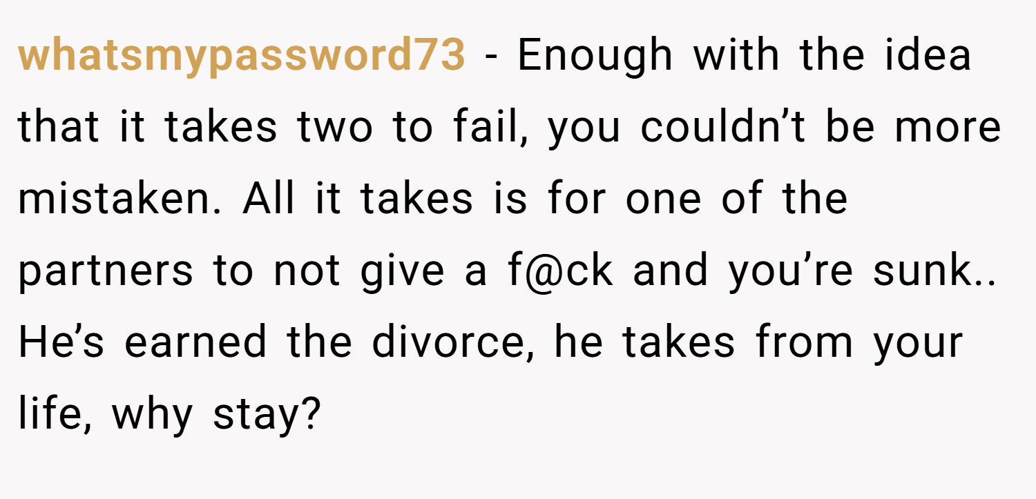 whatsmypassword73 − Enough with the idea that it takes two to fail, you couldn’t be more mistaken. All it takes is for one of the partners to not give a f@ck and you’re sunk.. He’s earned the divorce, he takes from your life, why stay?