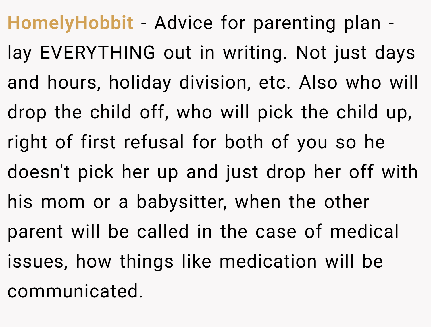 HomelyHobbit − Advice for parenting plan - lay EVERYTHING out in writing. Not just days and hours, holiday division, etc. Also who will drop the child off, who will pick the child up, right of first refusal for both of you so he doesn't pick her up and just drop her off with his mom or a babysitter, when the other parent will be called in the case of medical issues, how things like medication will be communicated.