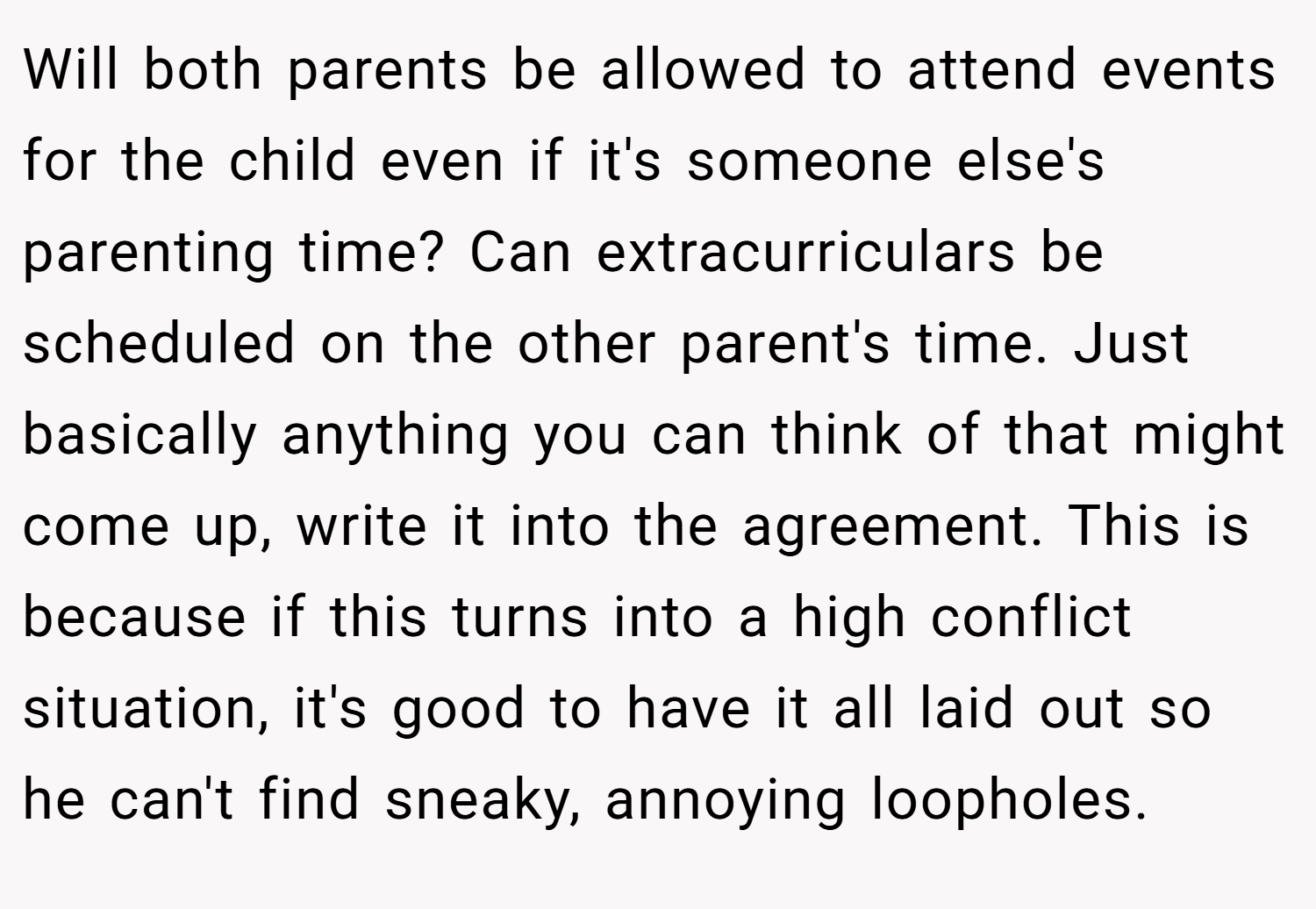 Will both parents be allowed to attend events for the child even if it's someone else's parenting time? Can extracurriculars be scheduled on the other parent's time. Just basically anything you can think of that might come up, write it into the agreement. This is because if this turns into a high conflict situation, it's good to have it all laid out so he can't find sneaky, annoying loopholes.