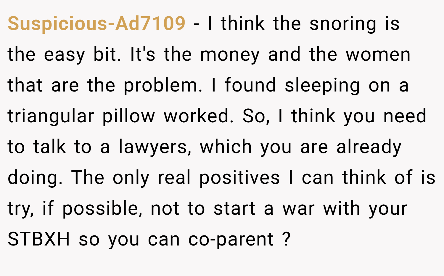 Suspicious-Ad7109 − I think the snoring is the easy bit. It's the money and the women that are the problem. I found sleeping on a triangular pillow worked. So, I think you need to talk to a lawyers, which you are already doing. The only real positives I can think of is try, if possible, not to start a war with your STBXH so you can co-parent ?