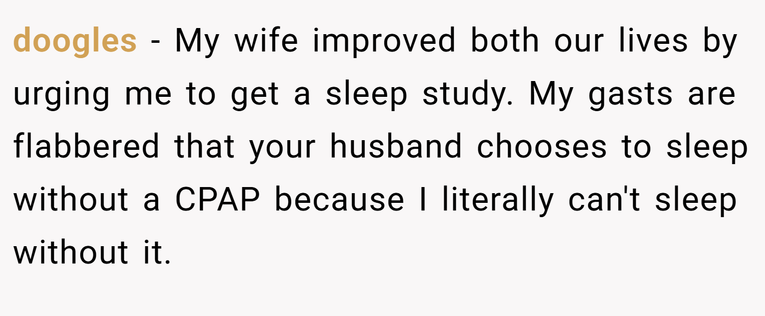 doogles − My wife improved both our lives by urging me to get a sleep study. My gasts are flabbered that your husband chooses to sleep without a CPAP because I literally can't sleep without it.