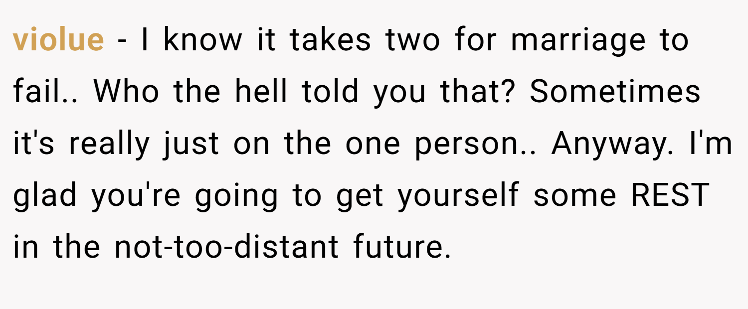 violue − I know it takes two for marriage to fail.. Who the hell told you that? Sometimes it's really just on the one person.. Anyway. I'm glad you're going to get yourself some REST in the not-too-distant future.
