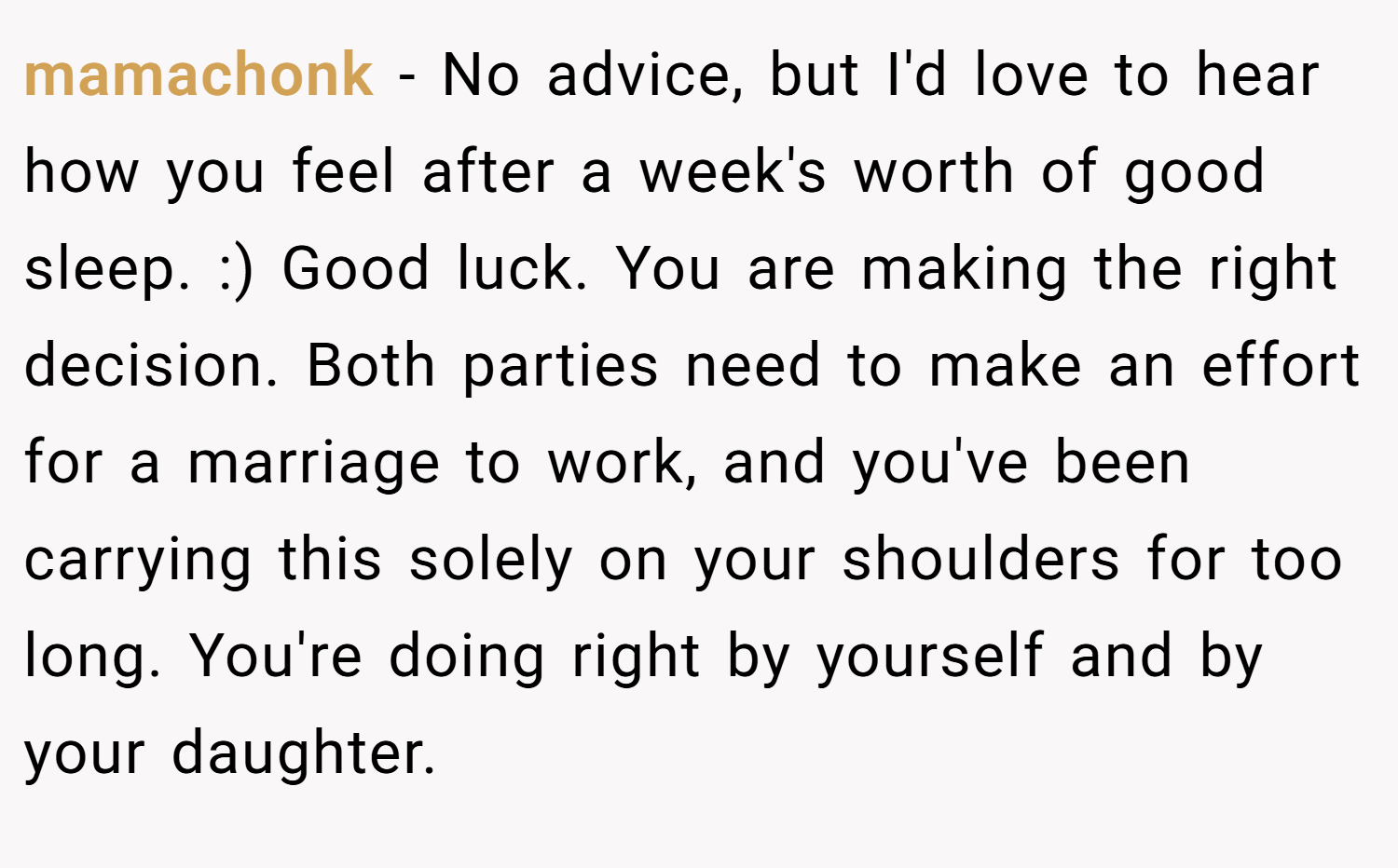mamachonk − No advice, but I'd love to hear how you feel after a week's worth of good sleep. :) Good luck. You are making the right decision. Both parties need to make an effort for a marriage to work, and you've been carrying this solely on your shoulders for too long. You're doing right by yourself and by your daughter.