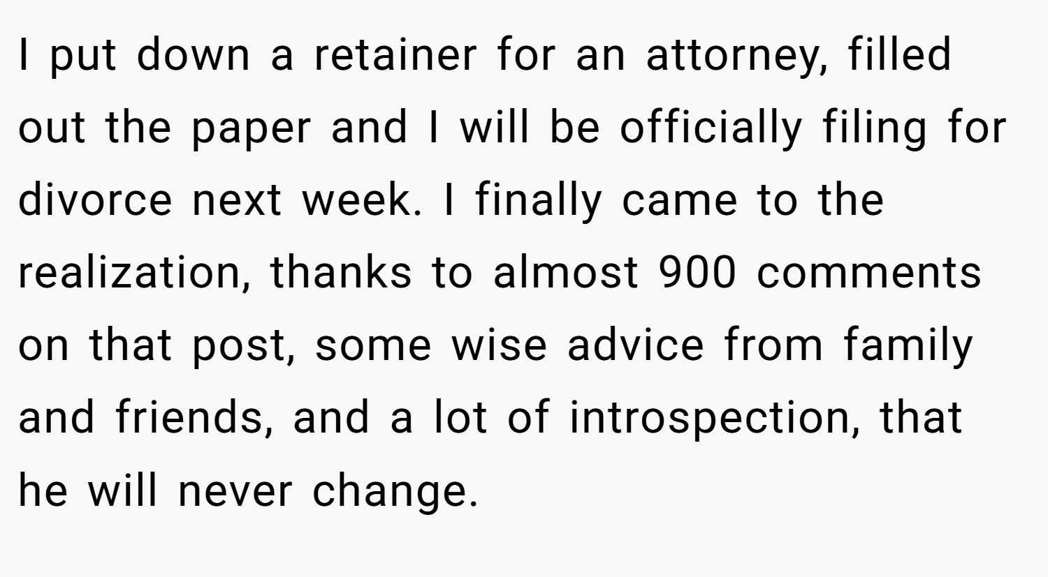 I put down a retainer for an attorney, filled out the paper and I will be officially filing for divorce next week. I finally came to the realization, thanks to almost 900 comments on that post, some wise advice from family and friends, and a lot of introspection, that he will never change.