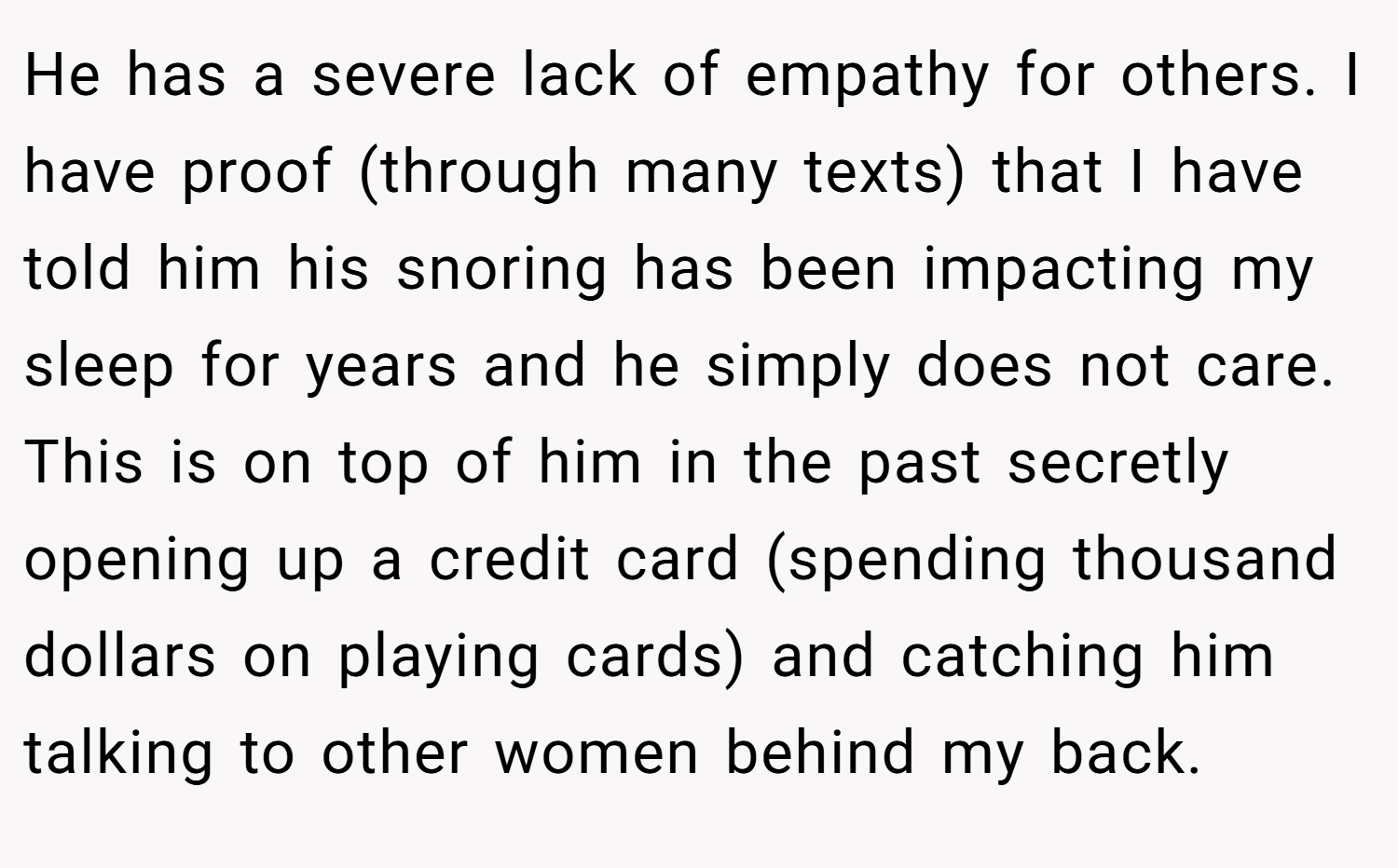 He has a severe lack of empathy for others. I have proof (through many texts) that I have told him his snoring has been impacting my sleep for years and he simply does not care. This is on top of him in the past secretly opening up a credit card (spending thousand dollars on playing cards) and catching him talking to other women behind my back.