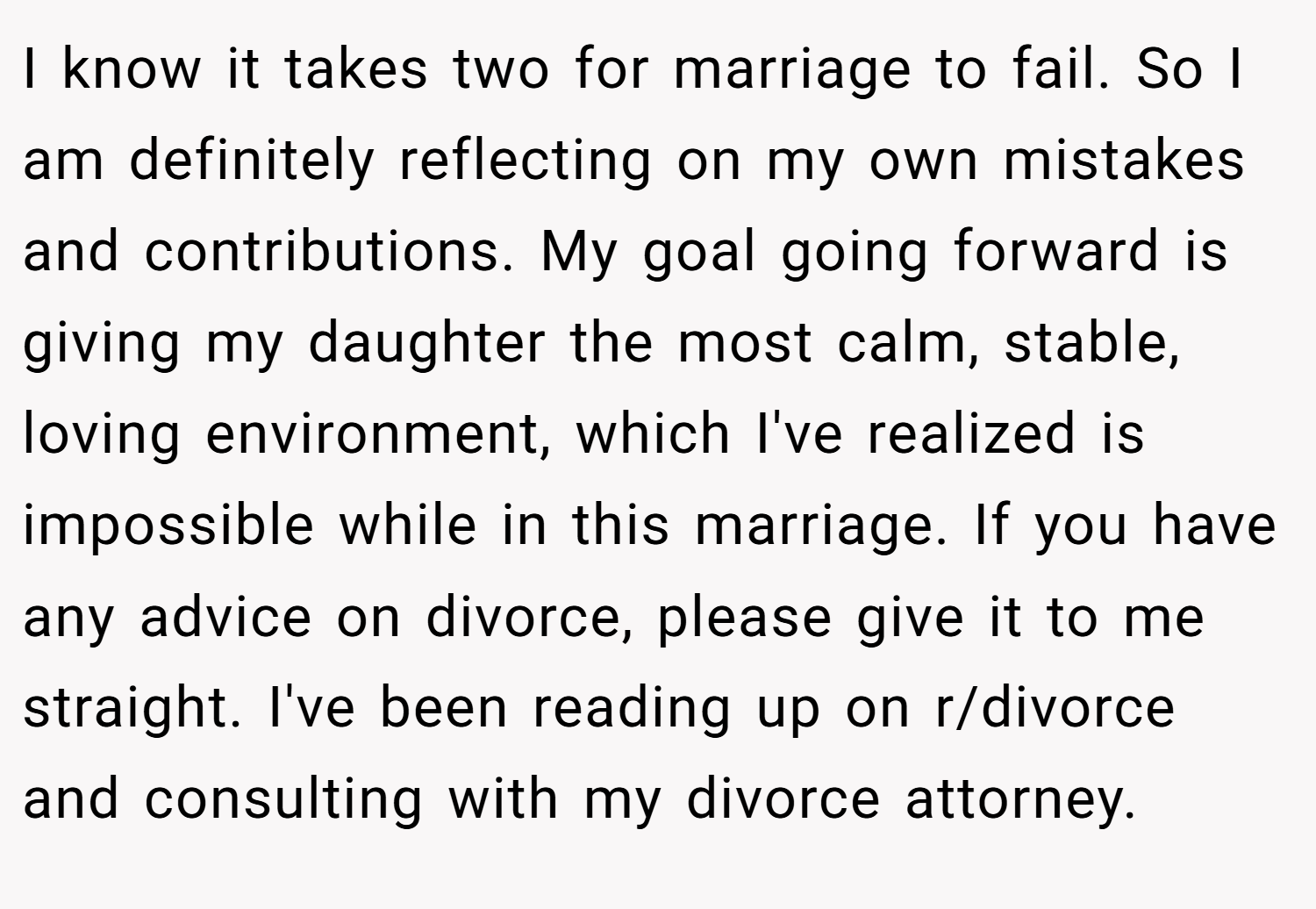 I know it takes two for marriage to fail. So I am definitely reflecting on my own mistakes and contributions. My goal going forward is giving my daughter the most calm, stable, loving environment, which I've realized is impossible while in this marriage. If you have any advice on divorce, please give it to me straight. I've been reading up on r/divorce and consulting with my divorce attorney.