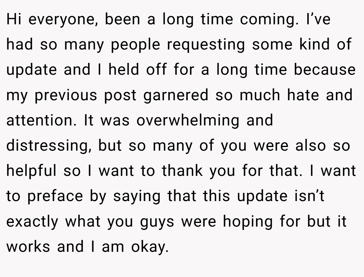 Hi everyone, been a long time coming. I’ve had so many people requesting some kind of update and I held off for a long time because my previous post garnered so much hate and attention. It was overwhelming and distressing, but so many of you were also so helpful so I want to thank you for that. I want to preface by saying that this update isn’t exactly what you guys were hoping for but it works and I am okay.