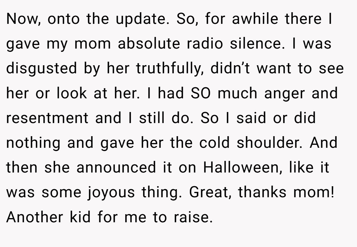 Now, onto the update. So, for awhile there I gave my mom absolute radio silence. I was disgusted by her truthfully, didn’t want to see her or look at her. I had SO much anger and resentment and I still do. So I said or did nothing and gave her the cold shoulder. And then she announced it on Halloween, like it was some joyous thing. Great, thanks mom! Another kid for me to raise.