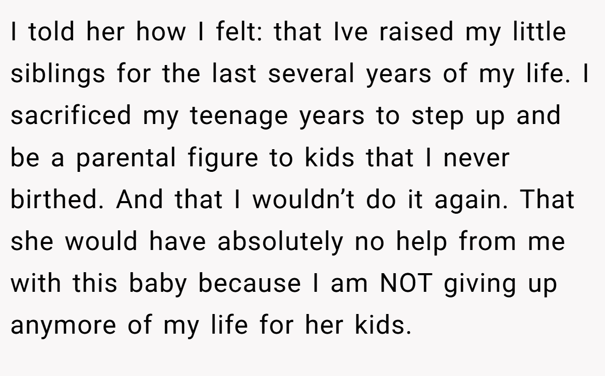 I told her how I felt: that Ive raised my little siblings for the last several years of my life. I sacrificed my teenage years to step up and be a parental figure to kids that I never birthed. And that I wouldn’t do it again. That she would have absolutely no help from me with this baby because I am NOT giving up anymore of my life for her kids.