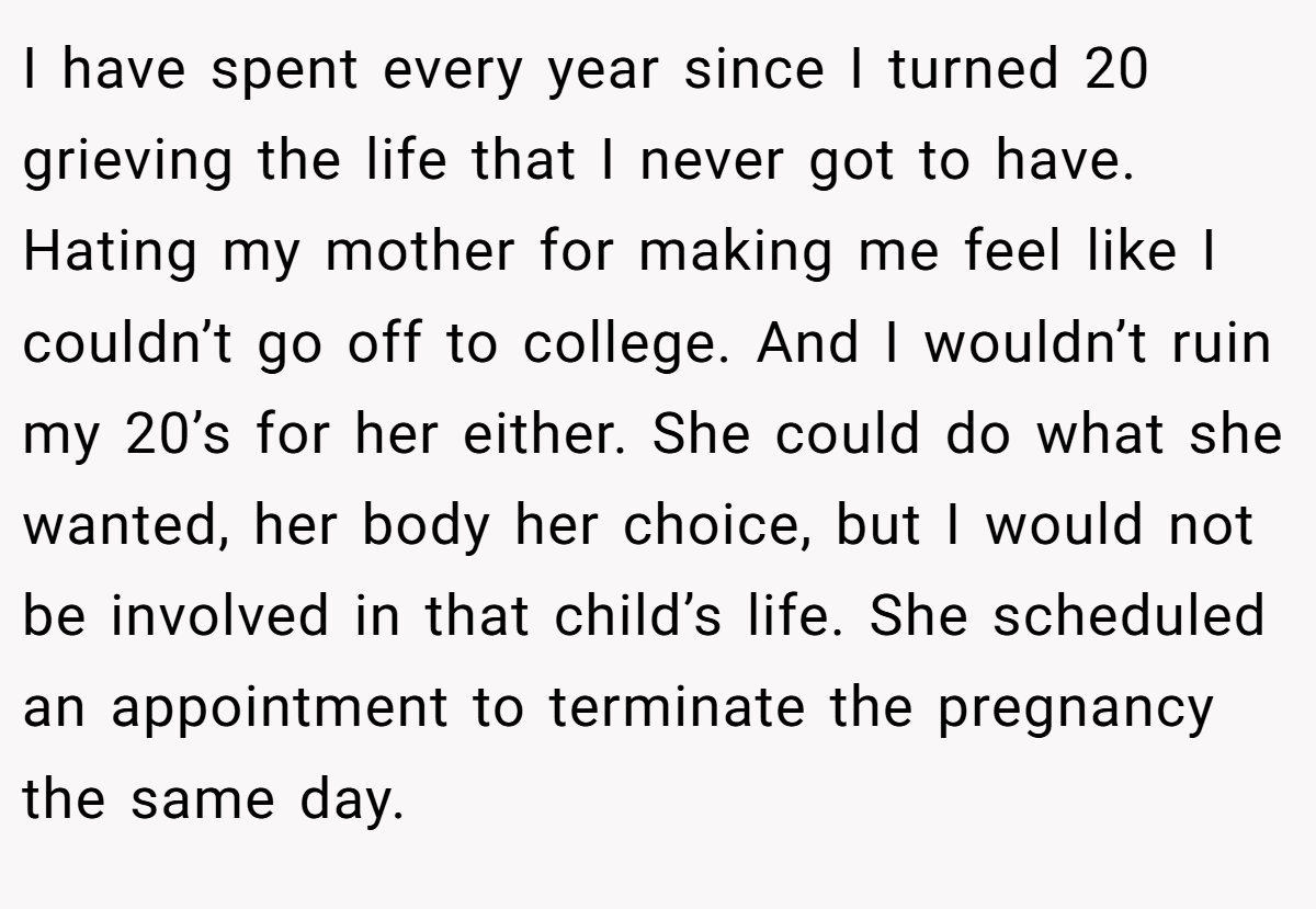I have spent every year since I turned 20 grieving the life that I never got to have. Hating my mother for making me feel like I couldn’t go off to college. And I wouldn’t ruin my 20’s for her either. She could do what she wanted, her body her choice, but I would not be involved in that child’s life. She scheduled an appointment to terminate the pregnancy the same day.