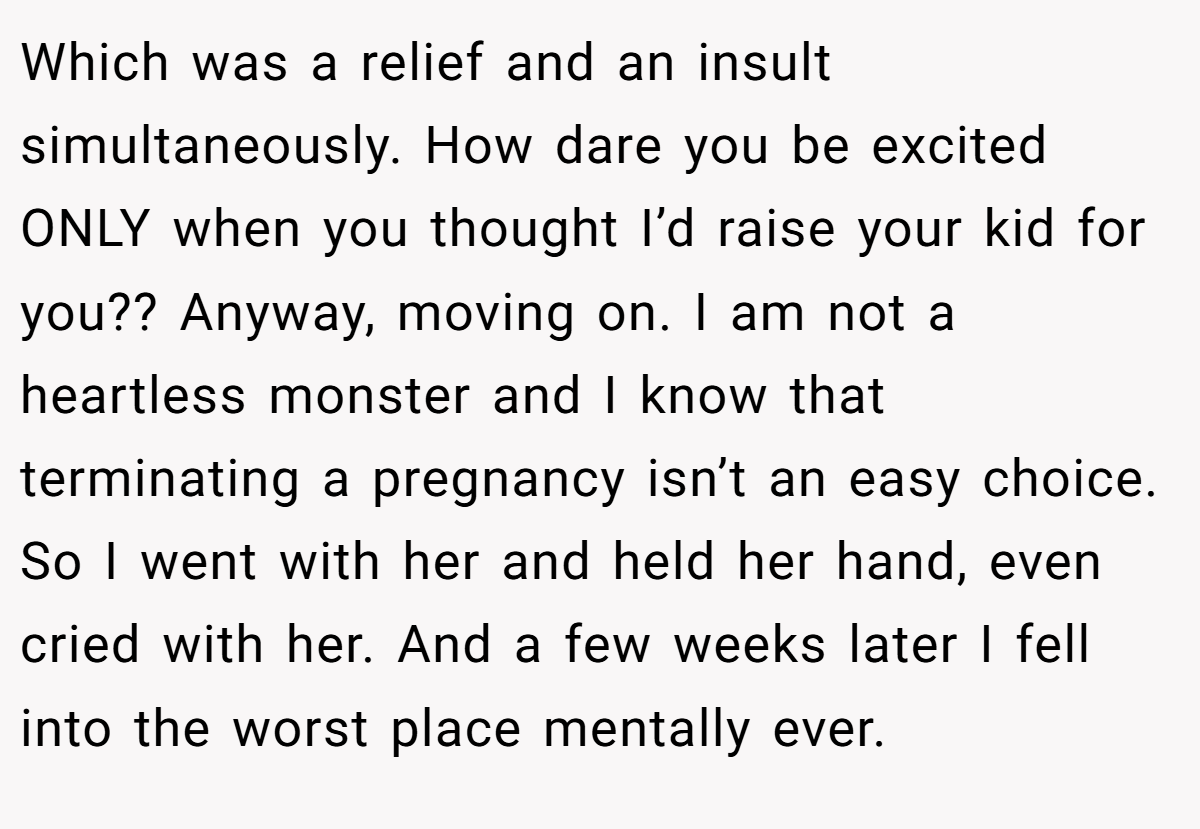 Which was a relief and an insult simultaneously. How dare you be excited ONLY when you thought I’d raise your kid for you?? Anyway, moving on. I am not a heartless monster and I know that terminating a pregnancy isn’t an easy choice. So I went with her and held her hand, even cried with her. And a few weeks later I fell into the worst place mentally ever.