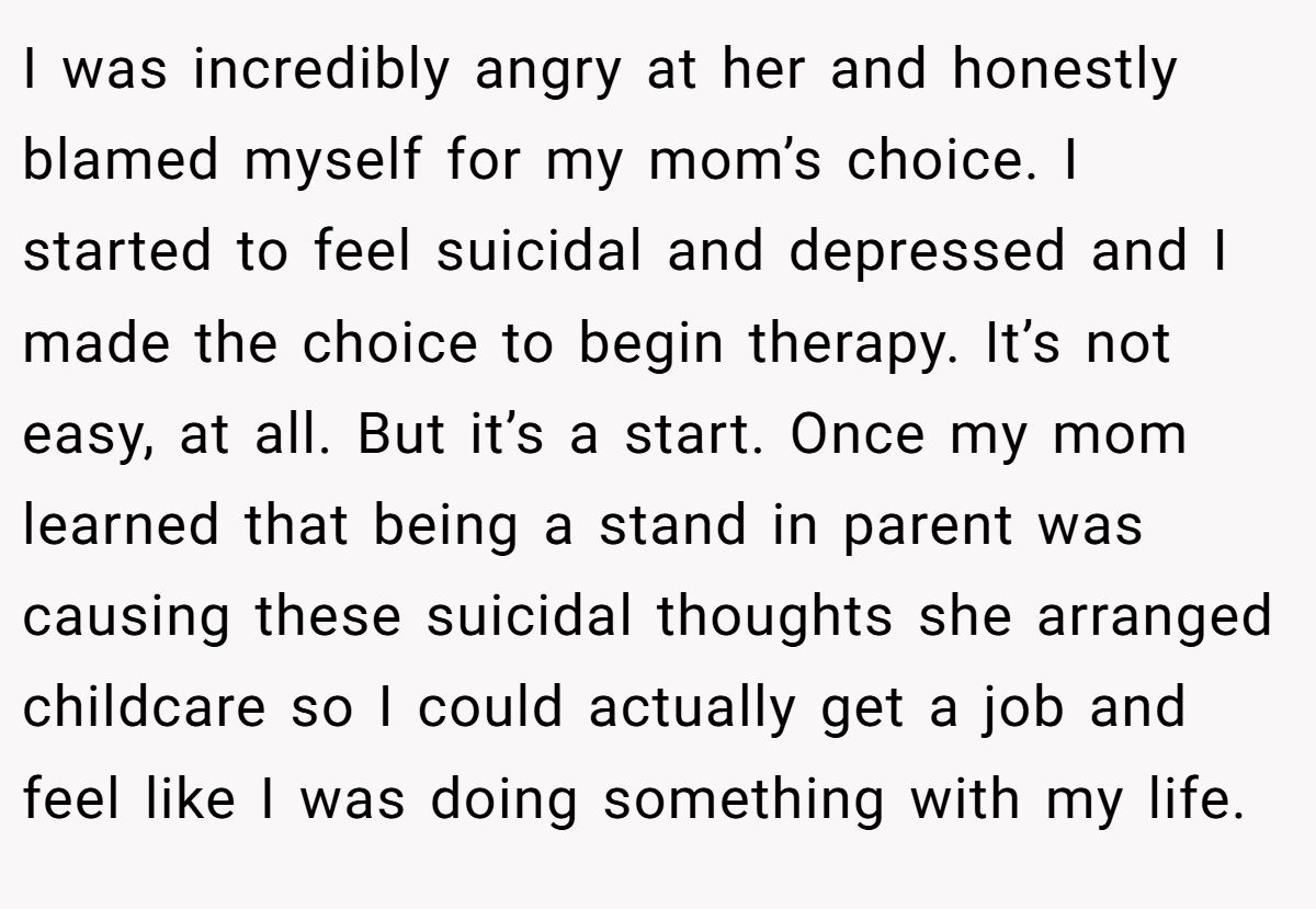 I was incredibly angry at her and honestly blamed myself for my mom’s choice. I started to feel suicidal and depressed and I made the choice to begin therapy. It’s not easy, at all. But it’s a start. Once my mom learned that being a stand in parent was causing these suicidal thoughts she arranged childcare so I could actually get a job and feel like I was doing something with my life.
