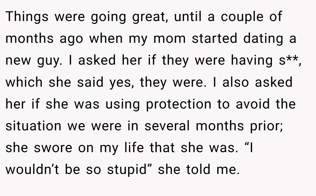 Things were going great, until a couple of months ago when my mom started dating a new guy. I asked her if they were having s**, which she said yes, they were. I also asked her if she was using protection to avoid the situation we were in several months prior; she swore on my life that she was. “I wouldn’t be so stupid” she told me.