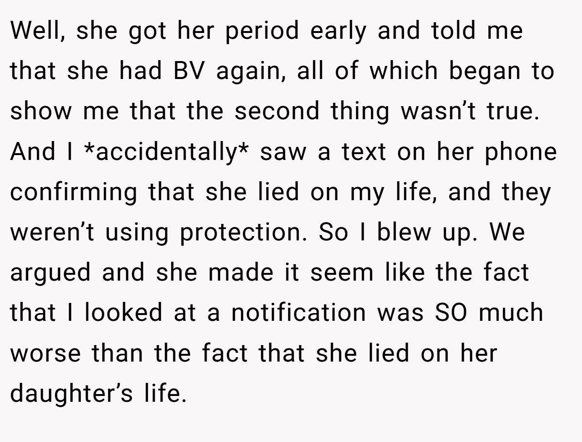 Well, she got her period early and told me that she had BV again, all of which began to show me that the second thing wasn’t true. And I *accidentally* saw a text on her phone confirming that she lied on my life, and they weren’t using protection. So I blew up. We argued and she made it seem like the fact that I looked at a notification was SO much worse than the fact that she lied on her daughter’s life.