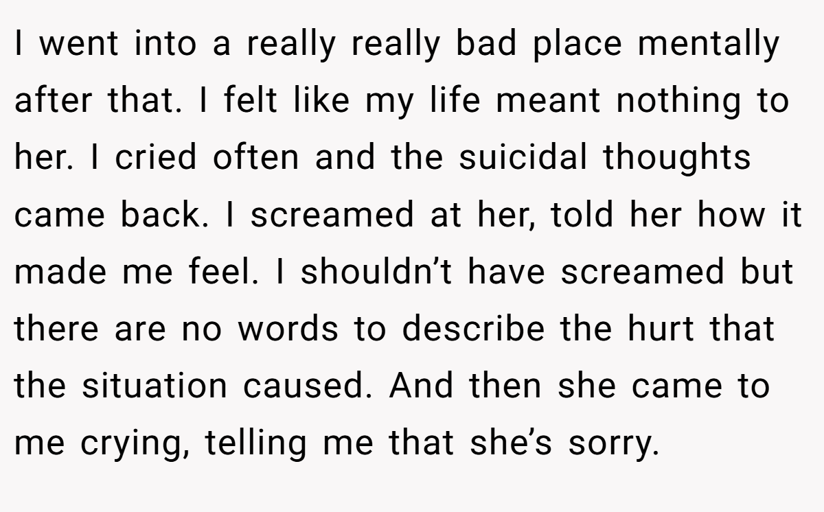 I went into a really really bad place mentally after that. I felt like my life meant nothing to her. I cried often and the suicidal thoughts came back. I screamed at her, told her how it made me feel. I shouldn’t have screamed but there are no words to describe the hurt that the situation caused. And then she came to me crying, telling me that she’s sorry.