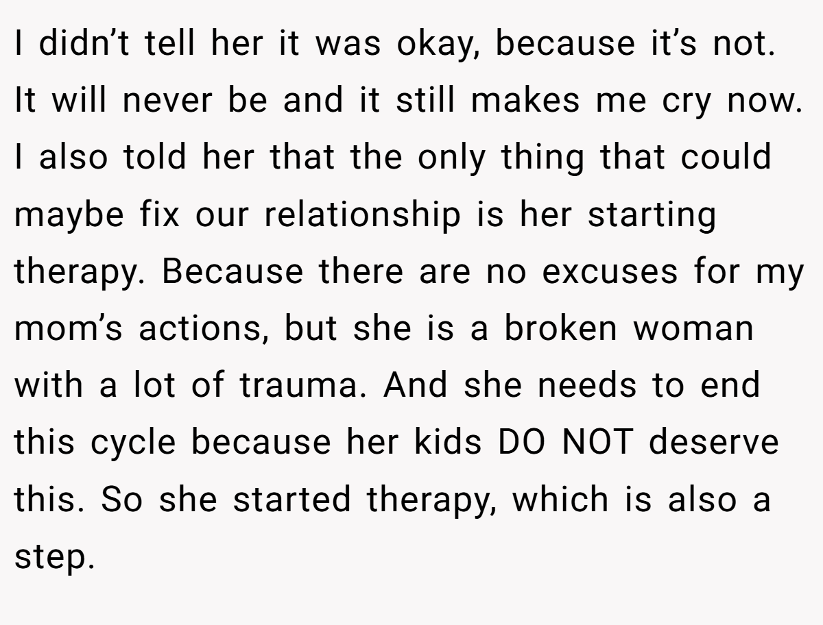 I didn’t tell her it was okay, because it’s not. It will never be and it still makes me cry now. I also told her that the only thing that could maybe fix our relationship is her starting therapy. Because there are no excuses for my mom’s actions, but she is a broken woman with a lot of trauma. And she needs to end this cycle because her kids DO NOT deserve this. So she started therapy, which is also a step.