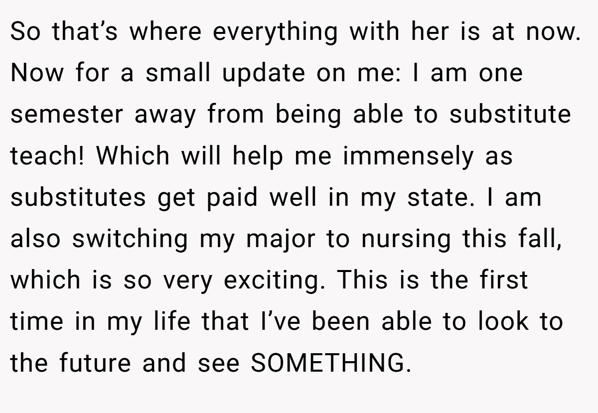 So that’s where everything with her is at now. Now for a small update on me: I am one semester away from being able to substitute teach! Which will help me immensely as substitutes get paid well in my state. I am also switching my major to nursing this fall, which is so very exciting. This is the first time in my life that I’ve been able to look to the future and see SOMETHING.