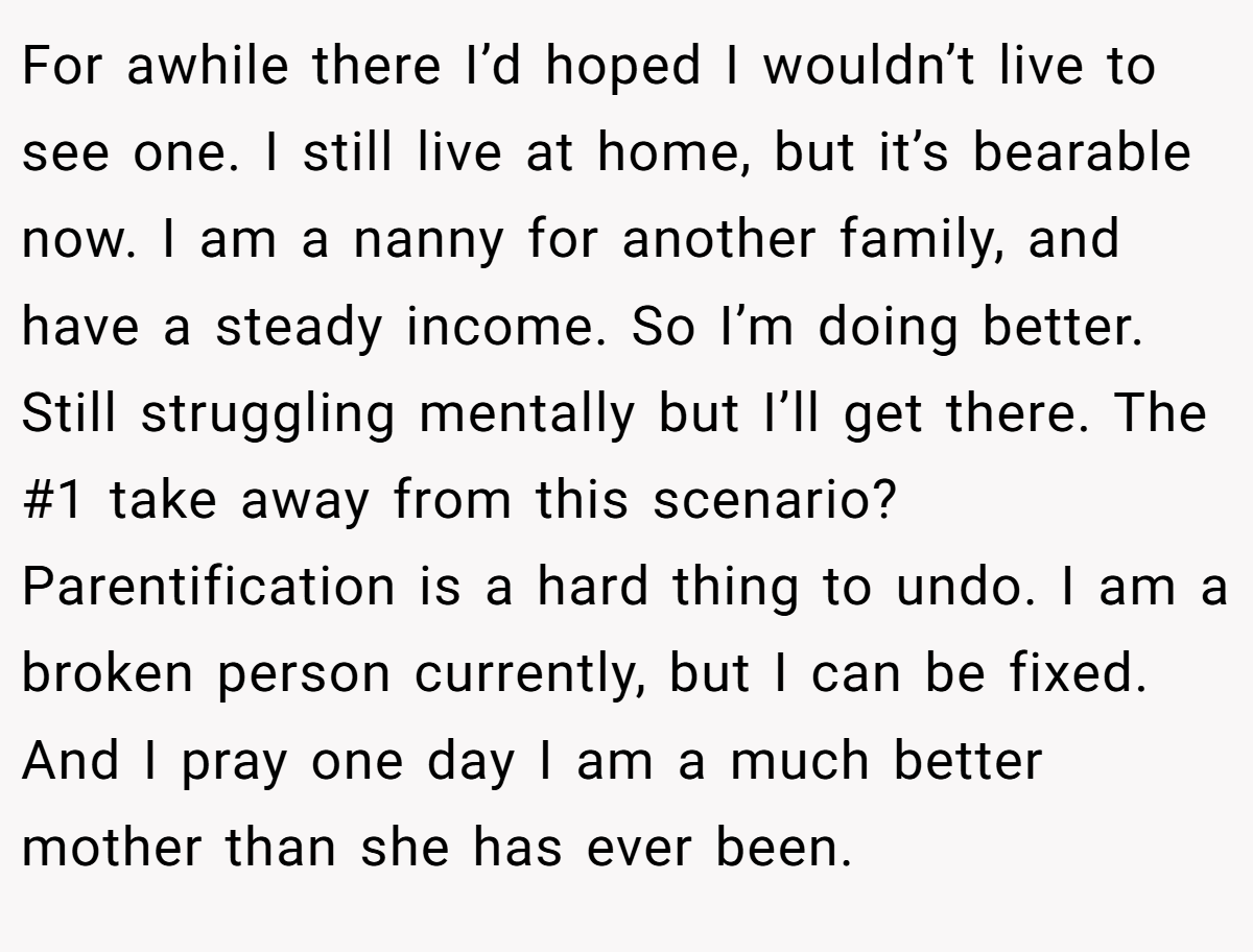 For awhile there I’d hoped I wouldn’t live to see one. I still live at home, but it’s bearable now. I am a nanny for another family, and have a steady income. So I’m doing better. Still struggling mentally but I’ll get there. The #1 take away from this scenario? Parentification is a hard thing to undo. I am a broken person currently, but I can be fixed. And I pray one day I am a much better mother than she has ever been.