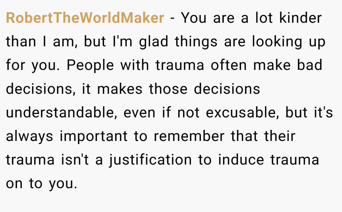 RobertTheWorldMaker − You are a lot kinder than I am, but I'm glad things are looking up for you. People with trauma often make bad decisions, it makes those decisions understandable, even if not excusable, but it's always important to remember that their trauma isn't a justification to induce trauma on to you.