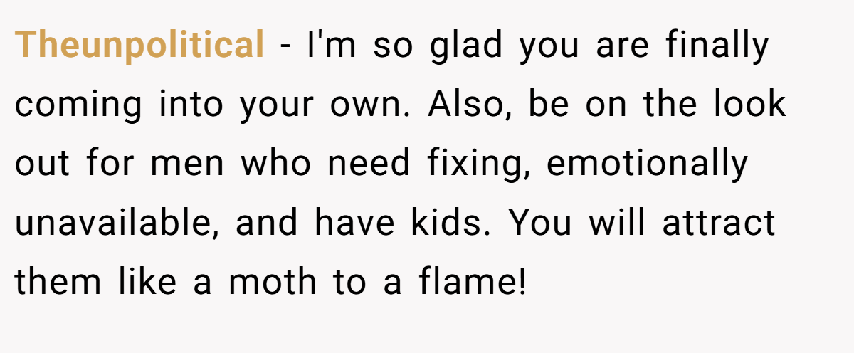 Theunpolitical − I'm so glad you are finally coming into your own. Also, be on the look out for men who need fixing, emotionally unavailable, and have kids. You will attract them like a moth to a flame!