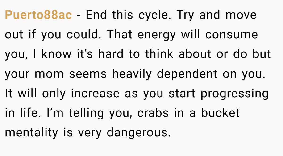 Puerto88ac − End this cycle. Try and move out if you could. That energy will consume you, I know it’s hard to think about or do but your mom seems heavily dependent on you. It will only increase as you start progressing in life. I’m telling you, crabs in a bucket mentality is very dangerous.