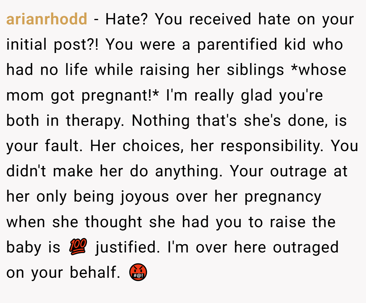 arianrhodd − Hate? You received hate on your initial post?! You were a parentified kid who had no life while raising her siblings *whose mom got pregnant!* I'm really glad you're both in therapy. Nothing that's she's done, is your fault. Her choices, her responsibility. You didn't make her do anything. Your outrage at her only being joyous over her pregnancy when she thought she had you to raise the baby is 💯 justified. I'm over here outraged on your behalf. 🤬