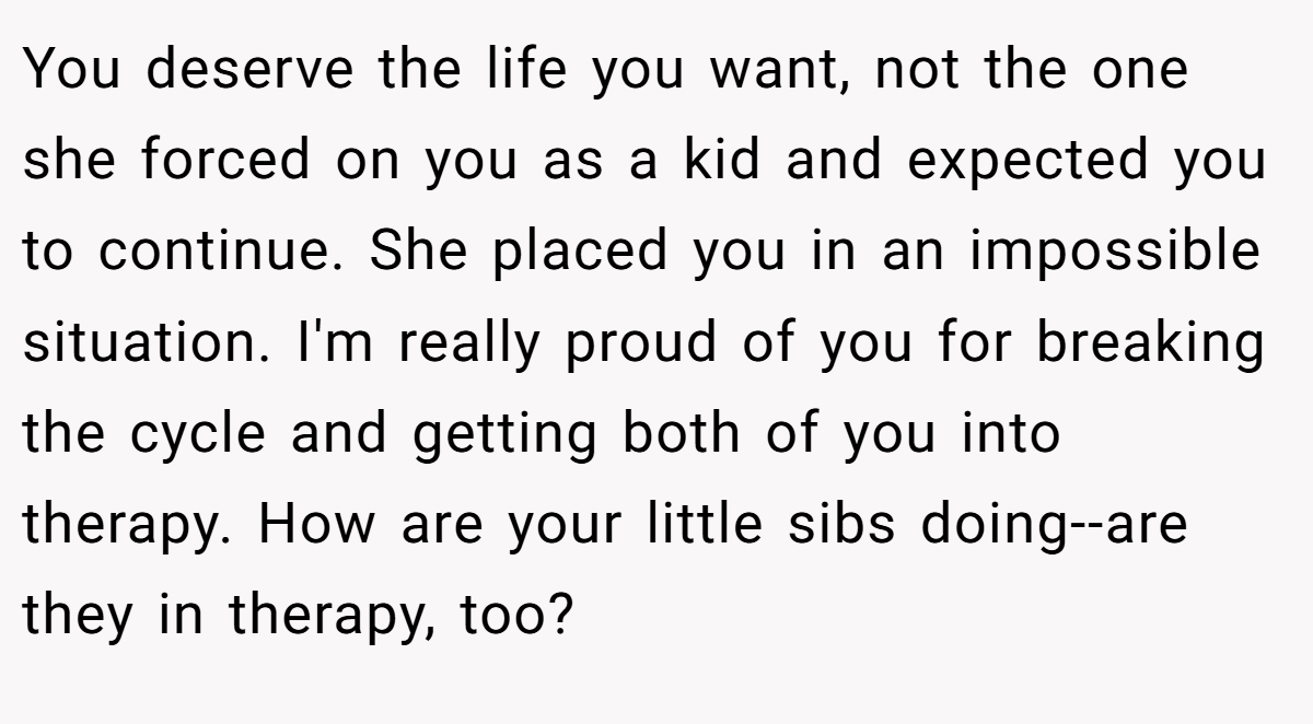 You deserve the life you want, not the one she forced on you as a kid and expected you to continue. She placed you in an impossible situation. I'm really proud of you for breaking the cycle and getting both of you into therapy. How are your little sibs doing--are they in therapy, too?