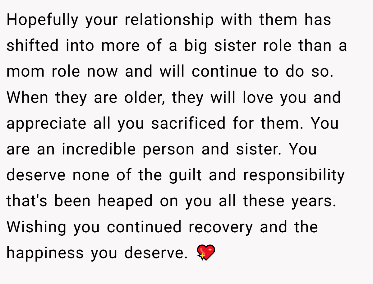 Hopefully your relationship with them has shifted into more of a big sister role than a mom role now and will continue to do so. When they are older, they will love you and appreciate all you sacrificed for them. You are an incredible person and sister. You deserve none of the guilt and responsibility that's been heaped on you all these years. Wishing you continued recovery and the happiness you deserve. 💖