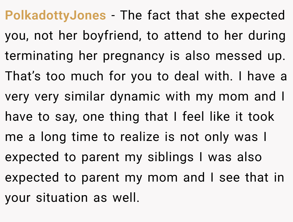 PolkadottyJones − The fact that she expected you, not her boyfriend, to attend to her during terminating her pregnancy is also messed up. That’s too much for you to deal with. I have a very very similar dynamic with my mom and I have to say, one thing that I feel like it took me a long time to realize is not only was I expected to parent my siblings I was also expected to parent my mom and I see that in your situation as well.