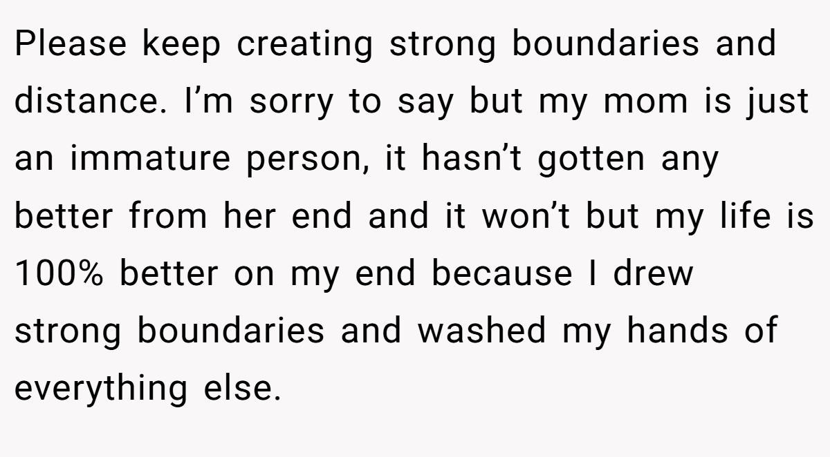 Please keep creating strong boundaries and distance. I’m sorry to say but my mom is just an immature person, it hasn’t gotten any better from her end and it won’t but my life is 100% better on my end because I drew strong boundaries and washed my hands of everything else.