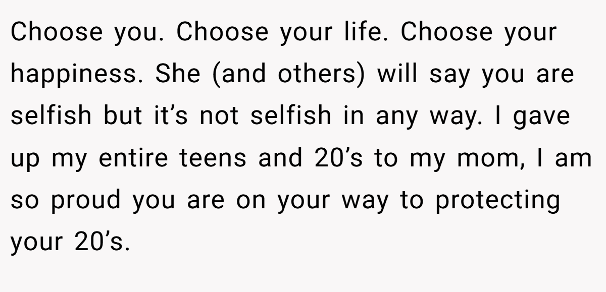 Choose you. Choose your life. Choose your happiness. She (and others) will say you are selfish but it’s not selfish in any way. I gave up my entire teens and 20’s to my mom, I am so proud you are on your way to protecting your 20’s.