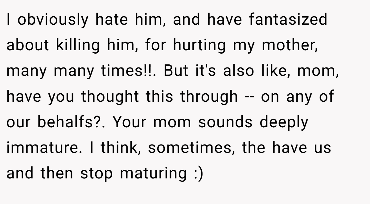 I obviously hate him, and have fantasized about killing him, for hurting my mother, many many times!!. But it's also like, mom, have you thought this through -- on any of our behalfs?. Your mom sounds deeply immature. I think, sometimes, the have us and then stop maturing :)