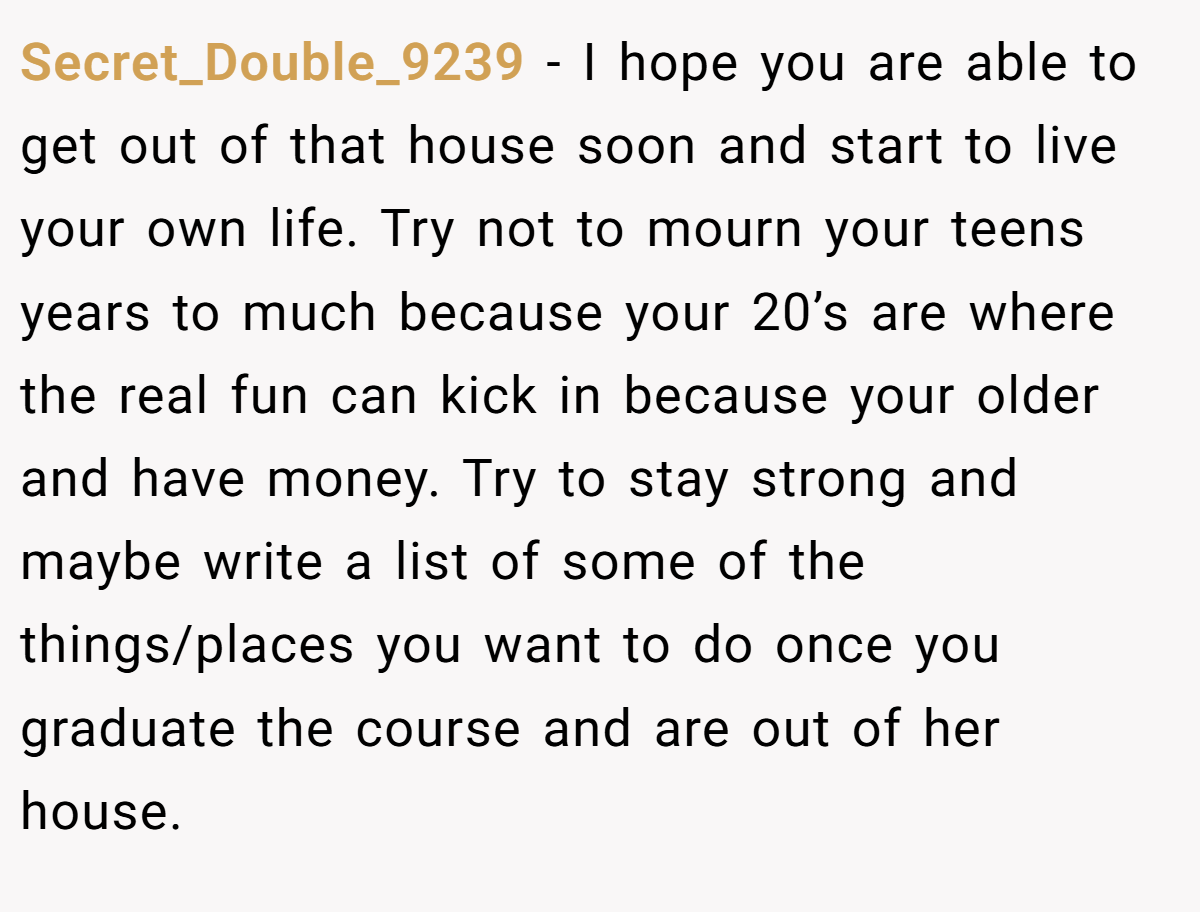 Secret_Double_9239 − I hope you are able to get out of that house soon and start to live your own life. Try not to mourn your teens years to much because your 20’s are where the real fun can kick in because your older and have money. Try to stay strong and maybe write a list of some of the things/places you want to do once you graduate the course and are out of her house.