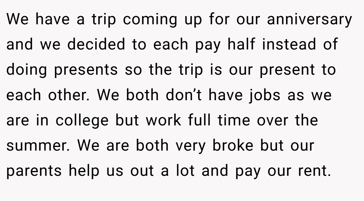We have a trip coming up for our anniversary and we decided to each pay half instead of doing presents so the trip is our present to each other. We both don’t have jobs as we are in college but work full time over the summer. We are both very broke but our parents help us out a lot and pay our rent.