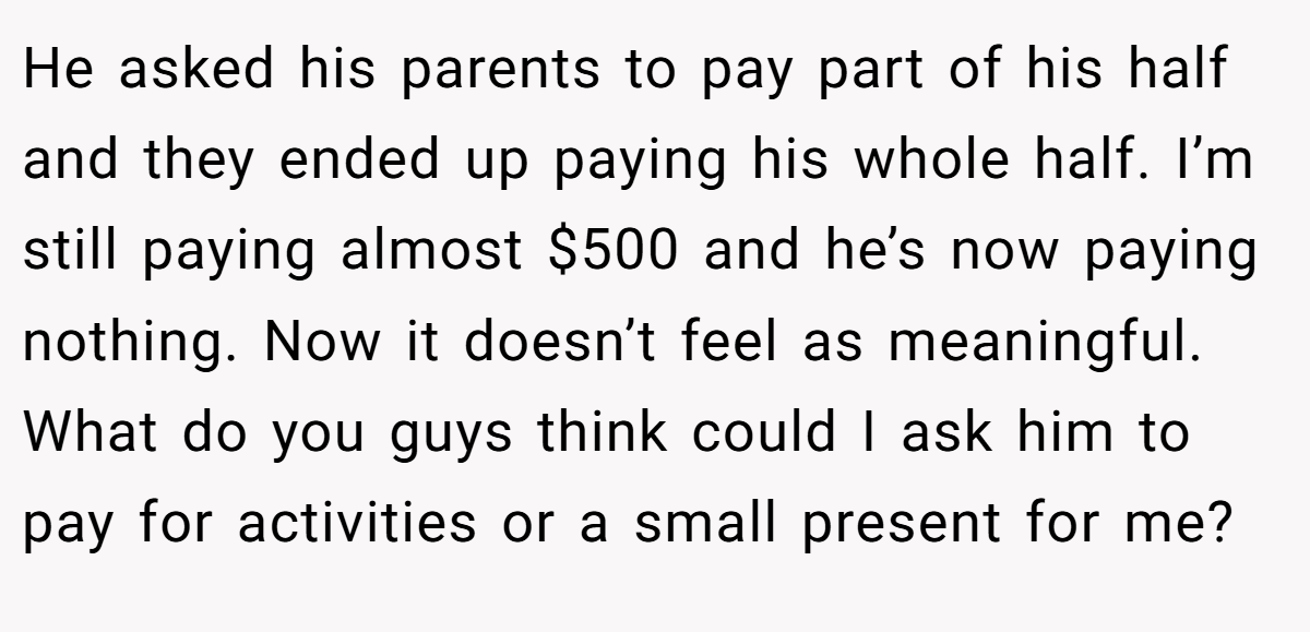 He asked his parents to pay part of his half and they ended up paying his whole half. I’m still paying almost $500 and he’s now paying nothing. Now it doesn’t feel as meaningful. What do you guys think could I ask him to pay for activities or a small present for me?
