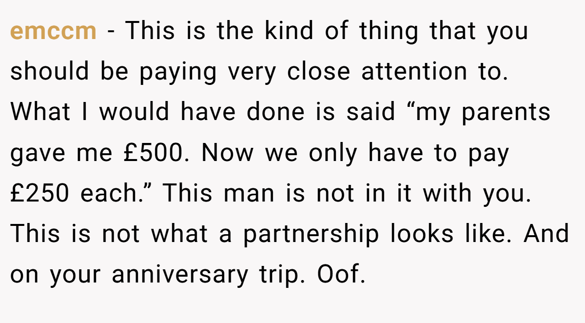 emccm − This is the kind of thing that you should be paying very close attention to. What I would have done is said “my parents gave me £500. Now we only have to pay £250 each.” This man is not in it with you. This is not what a partnership looks like. And on your anniversary trip. Oof.